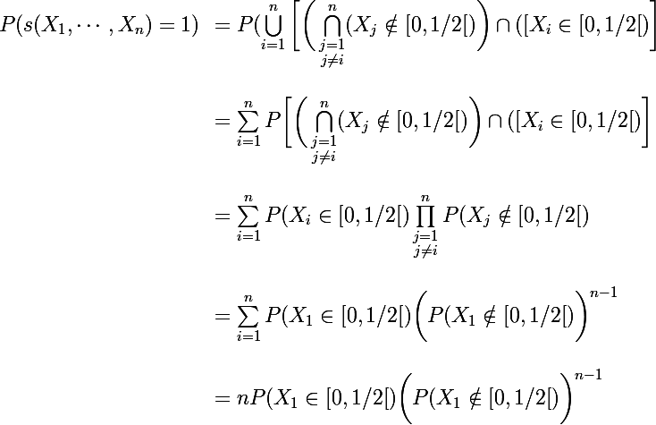 \Large  \begin{array}{ll}P(s(X_1,\cdots,X_n)=1)&=P(\bigcup_{i=1}^n\bigg[\bigg(\Bigcap_{\substack{j=1\\j\ne i}}^n(X_j\notin[0,1/2[)\bigg)\cap([X_i\in [0,1/2[)\bigg]\\\\&= \sum_{i=1}^nP\bigg[\bigg(\Bigcap_{\substack{j=1\\j\ne i}}^n(X_j\notin[0,1/2[)\bigg)\cap([X_i\in [0,1/2[)\bigg]
 \\ \\&=\sum_{i=1}^nP(X_i\in [0,1/2[)\prod_{\substack{j=1\\j\ne i}}^nP(X_j\notin[0,1/2[)\\\\&=\sum_{i=1}^nP(X_1\in [0,1/2[)\bigg(P(X_1\notin[0,1/2[)\bigg)^{n-1}\\\\&=nP(X_1\in [0,1/2[)\bigg(P(X_1\notin[0,1/2[)\bigg)^{n-1}\end{array}